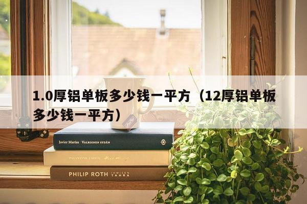 1.0厚铝单板多少钱一平方（12厚铝单板多少钱一平方）-第1张图片