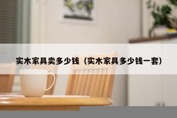 实木家具卖多少钱（实木家具多少钱一套）-第1张图片