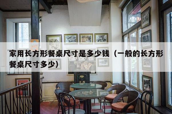 家用长方形餐桌尺寸是多少钱（一般的长方形餐桌尺寸多少）-第1张图片