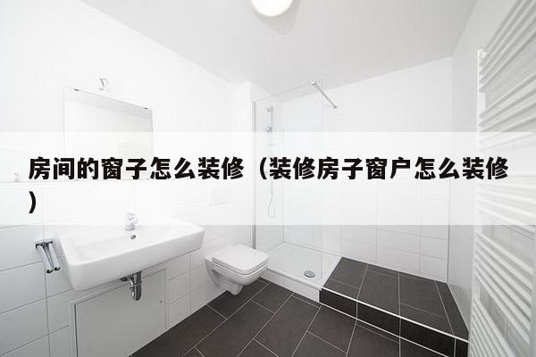 房间的窗子怎么装修（装修房子窗户怎么装修）-第1张图片