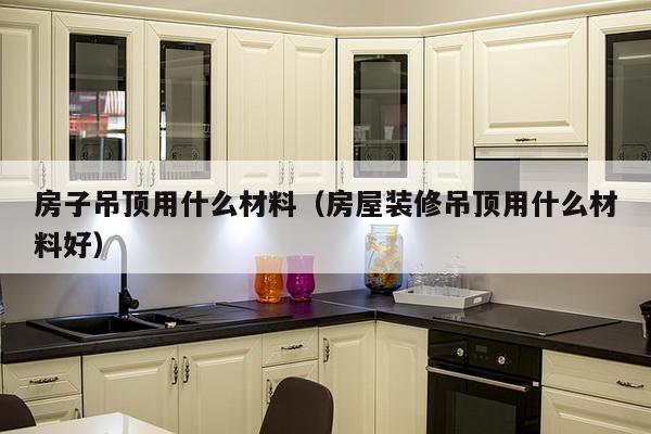 房子吊顶用什么材料（房屋装修吊顶用什么材料好）-第1张图片