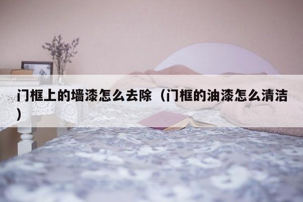 门框上的墙漆怎么去除（门框的油漆怎么清洁）-第1张图片