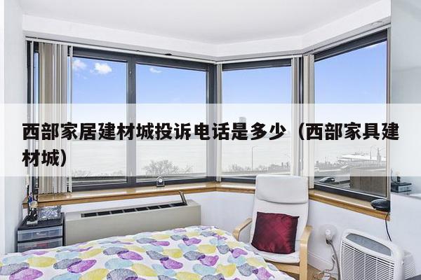 西部家居建材城投诉电话是多少（西部家具建材城）-第1张图片