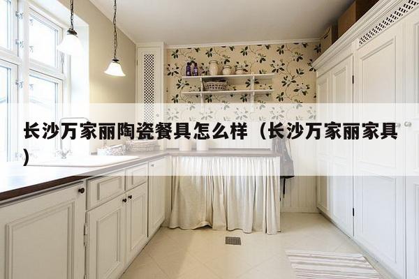 长沙万家丽陶瓷餐具怎么样（长沙万家丽家具）-第1张图片