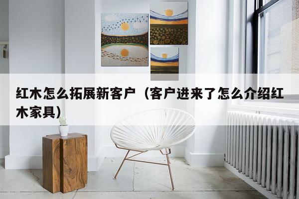 红木怎么拓展新客户（客户进来了怎么介绍红木家具）-第1张图片