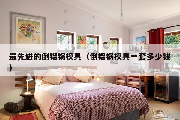 最先进的倒铝锅模具（倒铝锅模具一套多少钱）-第1张图片