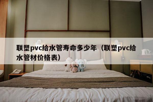 联塑pvc给水管寿命多少年（联塑pvc给水管材价格表）-第1张图片