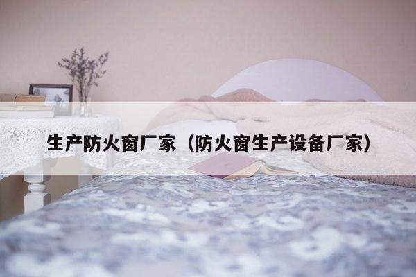 生产防火窗厂家（防火窗生产设备厂家）-第1张图片