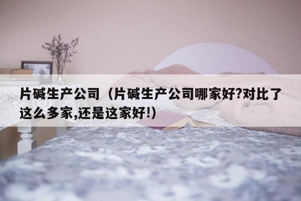 片碱生产公司（片碱生产公司哪家好?对比了这么多家,还是这家好!）-第1张图片