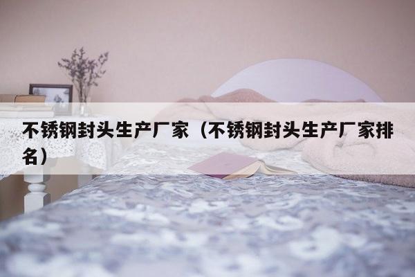 不锈钢封头生产厂家（不锈钢封头生产厂家排名）-第1张图片