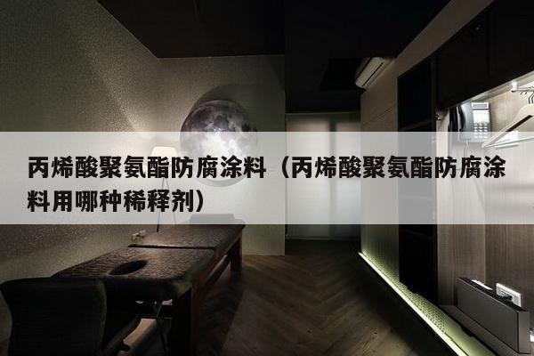 丙烯酸聚氨酯防腐涂料（丙烯酸聚氨酯防腐涂料用哪种稀释剂）-第1张图片